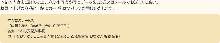 下記の内容をご記入の上、プリント写真か写真データを、郵送又はメールでお送りください。お買い上げの商品と一緒にカードをおつけしてお届けいたします。